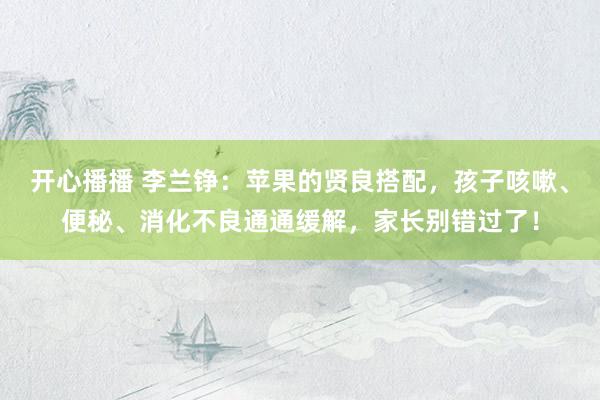 开心播播 李兰铮：苹果的贤良搭配，孩子咳嗽、便秘、消化不良通通缓解，家长别错过了！