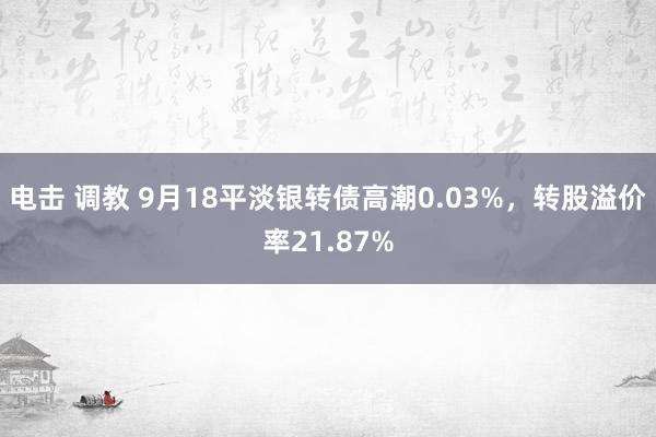 电击 调教 9月18平淡银转债高潮0.03%，转股溢价率21.87%