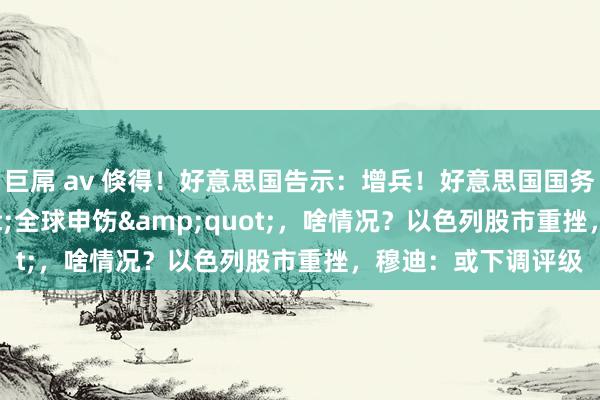巨屌 av 倏得！好意思国告示：增兵！好意思国国务院发布&quot;全球申饬&quot;，啥情况？以色列股市重挫，穆迪：或下调评级