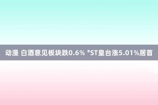 动漫 白酒意见板块跌0.6% *ST皇台涨5.01%居首