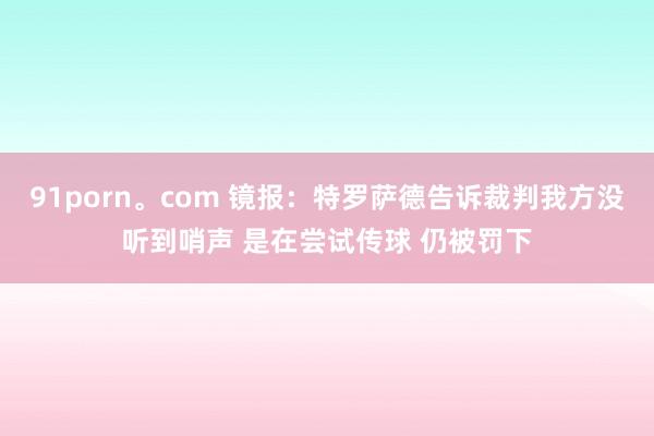91porn。com 镜报：特罗萨德告诉裁判我方没听到哨声 是在尝试传球 仍被罚下