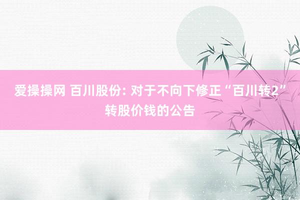 爱操操网 百川股份: 对于不向下修正“百川转2”转股价钱的公告