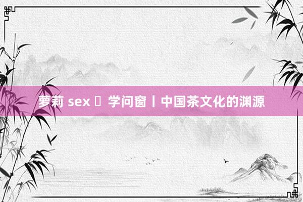 萝莉 sex ​学问窗丨中国茶文化的渊源