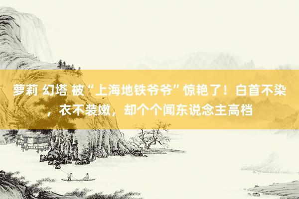 萝莉 幻塔 被“上海地铁爷爷”惊艳了！白首不染，衣不装嫩，却个个闻东说念主高档