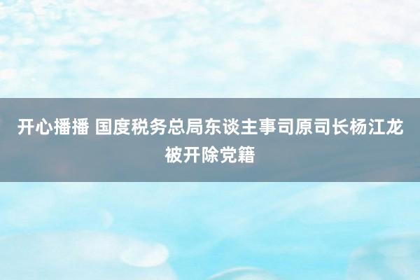 开心播播 国度税务总局东谈主事司原司长杨江龙被开除党籍