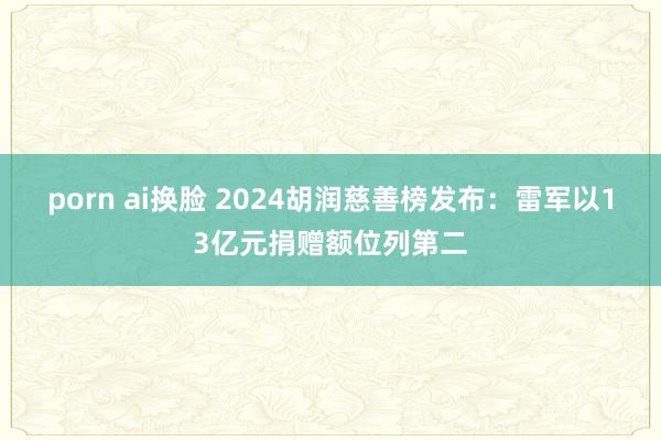 porn ai换脸 2024胡润慈善榜发布：雷军以13亿元捐赠额位列第二