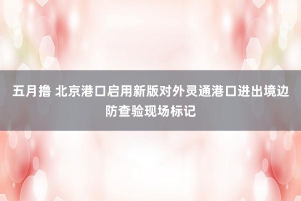五月撸 北京港口启用新版对外灵通港口进出境边防查验现场标记