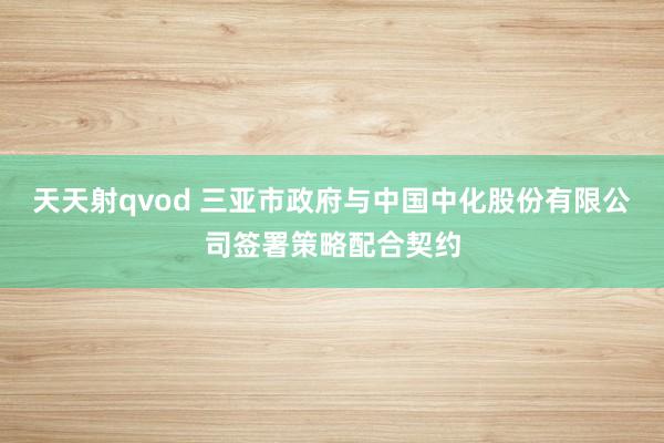 天天射qvod 三亚市政府与中国中化股份有限公司签署策略配合契约