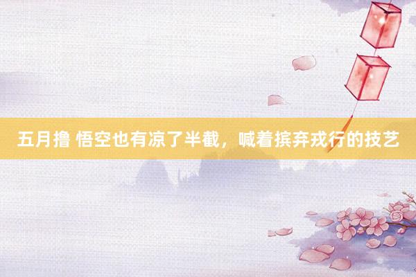 五月撸 悟空也有凉了半截，喊着摈弃戎行的技艺