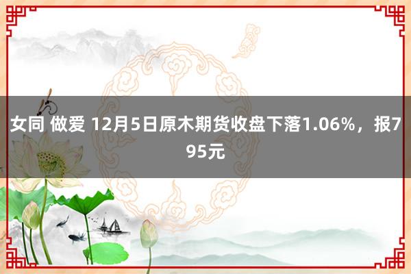 女同 做爱 12月5日原木期货收盘下落1.06%，报795元