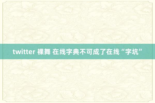 twitter 裸舞 在线字典不可成了在线“字坑”
