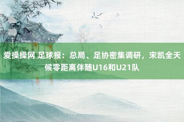 爱操操网 足球报：总局、足协密集调研，宋凯全天候零距离伴随U16和U21队