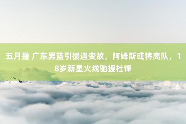 五月撸 广东男篮引援遇变故，阿姆斯或将离队，18岁新星火线驰援杜锋