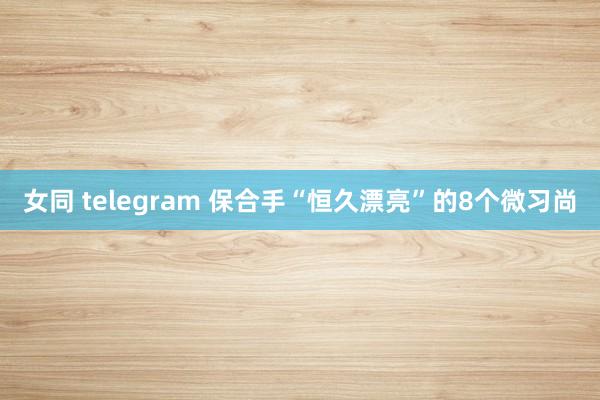 女同 telegram 保合手“恒久漂亮”的8个微习尚
