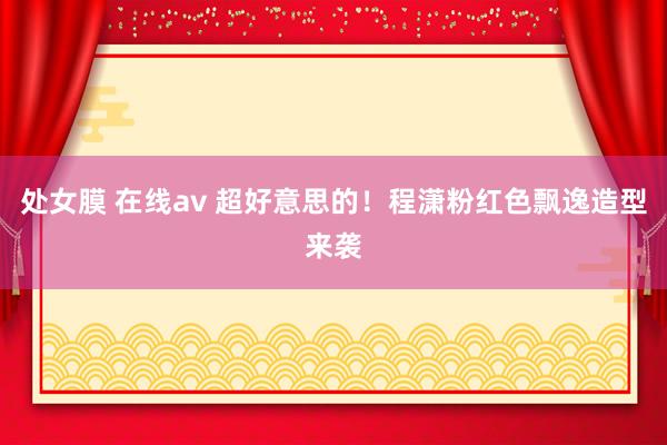 处女膜 在线av 超好意思的！程潇粉红色飘逸造型来袭