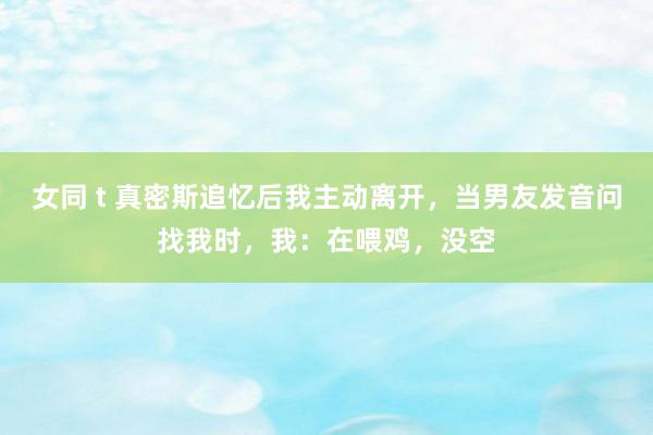 女同 t 真密斯追忆后我主动离开，当男友发音问找我时，我：在喂鸡，没空