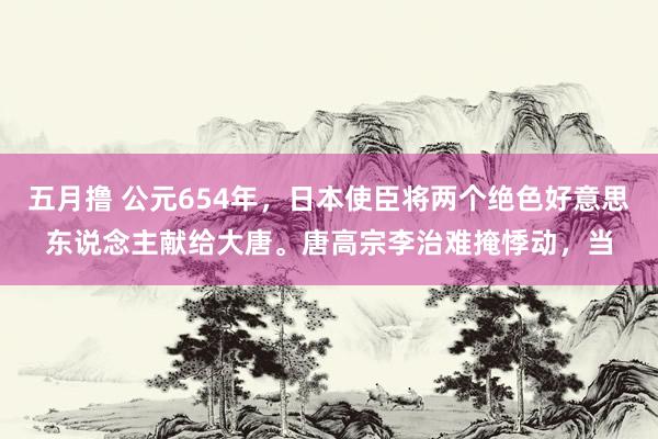 五月撸 公元654年，日本使臣将两个绝色好意思东说念主献给大唐。唐高宗李治难掩悸动，当