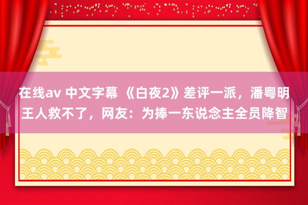 在线av 中文字幕 《白夜2》差评一派，潘粤明王人救不了，网友：为捧一东说念主全员降智