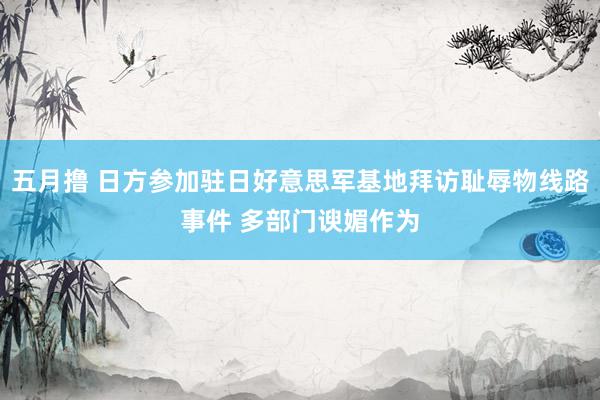 五月撸 日方参加驻日好意思军基地拜访耻辱物线路事件 多部门谀媚作为