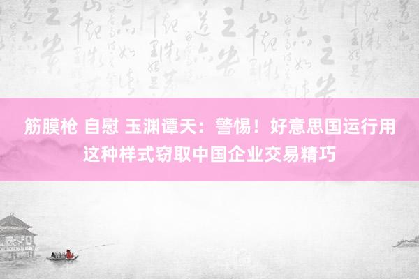 筋膜枪 自慰 玉渊谭天：警惕！好意思国运行用这种样式窃取中国企业交易精巧