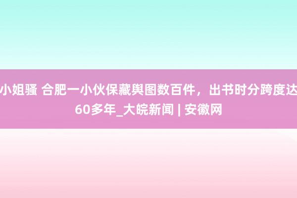 小姐骚 合肥一小伙保藏舆图数百件，出书时分跨度达60多年_大皖新闻 | 安徽网