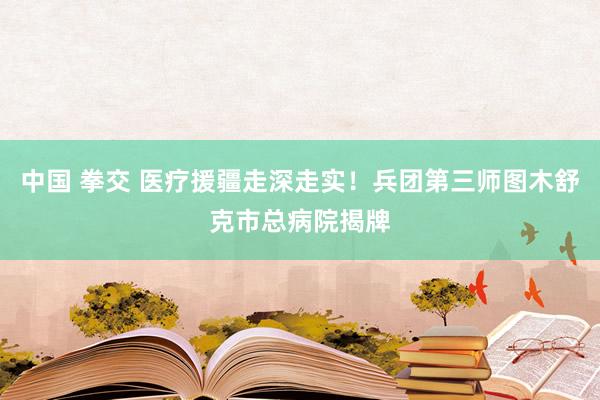中国 拳交 医疗援疆走深走实！兵团第三师图木舒克市总病院揭牌