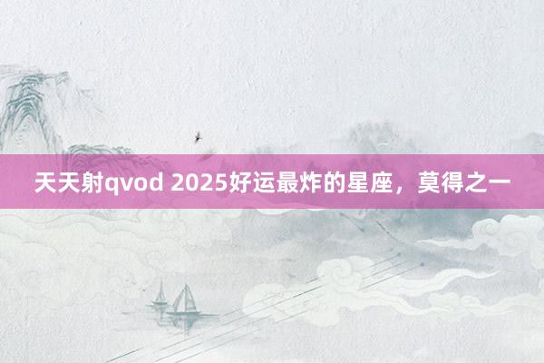 天天射qvod 2025好运最炸的星座，莫得之一