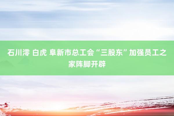 石川澪 白虎 阜新市总工会“三股东”加强员工之家阵脚开辟