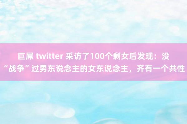 巨屌 twitter 采访了100个剩女后发现：没“战争”过男东说念主的女东说念主，齐有一个共性