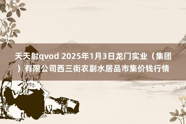 天天射qvod 2025年1月3日龙门实业(集团)有限公司西三街农副水居品市集价钱行情