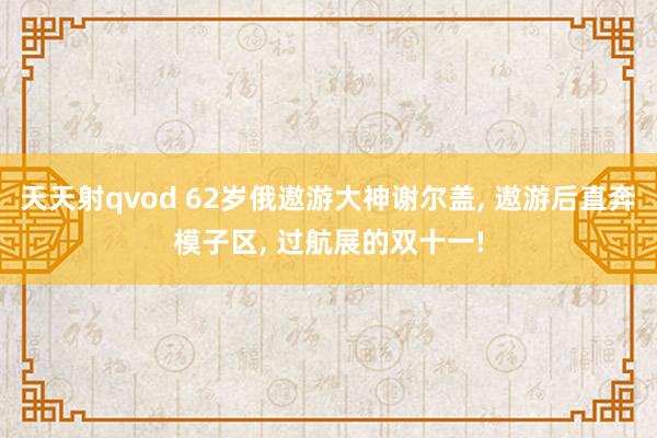 天天射qvod 62岁俄遨游大神谢尔盖， 遨游后直奔模子区， 过航展的双十一!