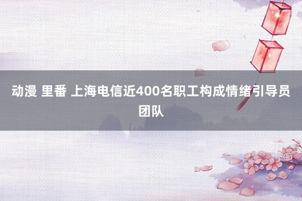 动漫 里番 上海电信近400名职工构成情绪引导员团队