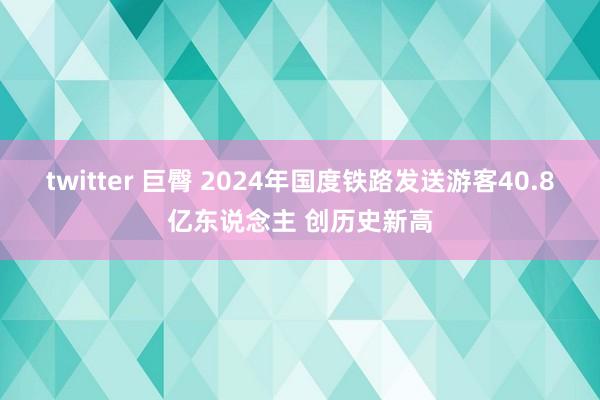 twitter 巨臀 2024年国度铁路发送游客40.8亿东说念主 创历史新高