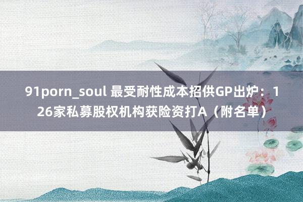 91porn_soul 最受耐性成本招供GP出炉：126家私募股权机构获险资打A（附名单）