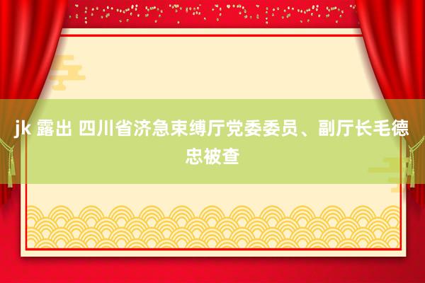 jk 露出 四川省济急束缚厅党委委员、副厅长毛德忠被查