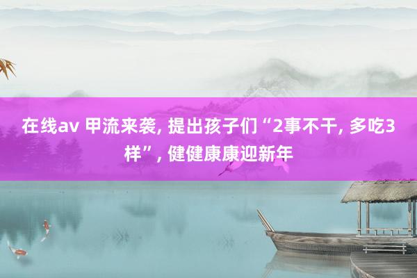 在线av 甲流来袭, 提出孩子们“2事不干, 多吃3样”, 健健康康迎新年