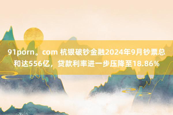 91porn。com 杭银破钞金融2024年9月钞票总和达556亿，贷款利率进一步压降至18.86%
