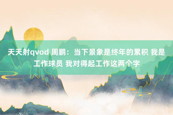 天天射qvod 周鹏：当下景象是终年的累积 我是工作球员 我对得起工作这两个字