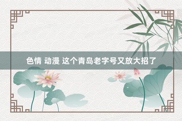 色情 动漫 这个青岛老字号又放大招了