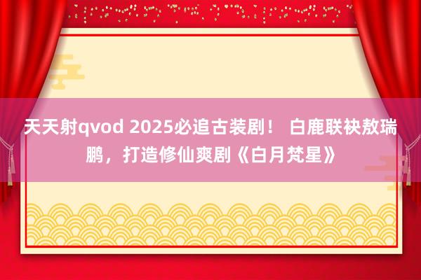 天天射qvod 2025必追古装剧！ 白鹿联袂敖瑞鹏，打造修仙爽剧《白月梵星》