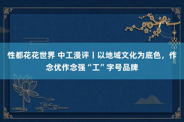 性都花花世界 中工漫评丨以地域文化为底色，作念优作念强“工”字号品牌