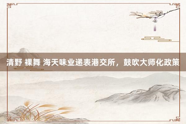 清野 裸舞 海天味业递表港交所，鼓吹大师化政策