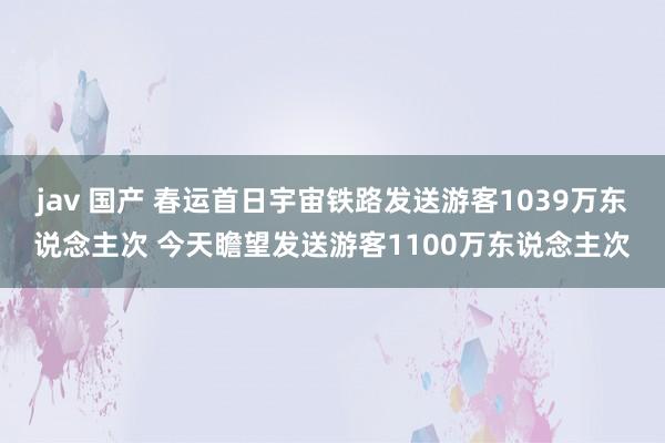 jav 国产 春运首日宇宙铁路发送游客1039万东说念主次 今天瞻望发送游客1100万东说念主次