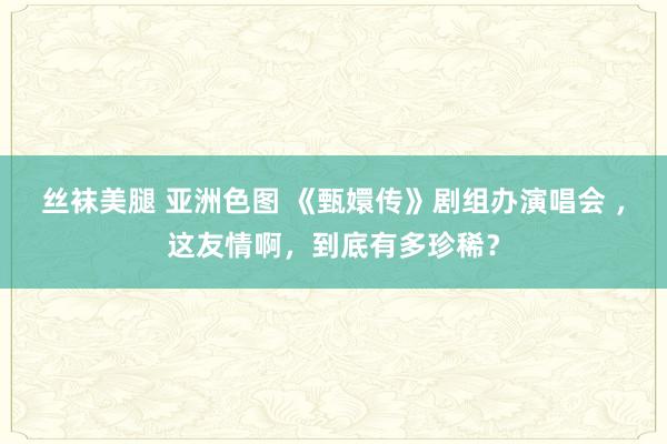 丝袜美腿 亚洲色图 《甄嬛传》剧组办演唱会 ，这友情啊，到底有多珍稀？