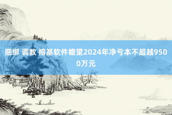 捆绑 调教 榕基软件瞻望2024年净亏本不超越9500万元
