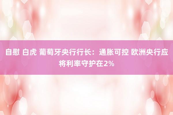 自慰 白虎 葡萄牙央行行长：通胀可控 欧洲央行应将利率守护在2%