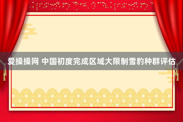 爱操操网 中国初度完成区域大限制雪豹种群评估