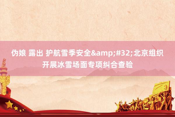 伪娘 露出 护航雪季安全&#32;北京组织开展冰雪场面专项纠合查验