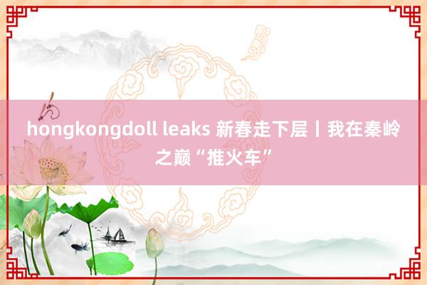 hongkongdoll leaks 新春走下层丨我在秦岭之巅“推火车”