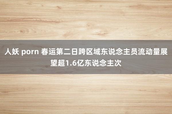 人妖 porn 春运第二日跨区域东说念主员流动量展望超1.6亿东说念主次